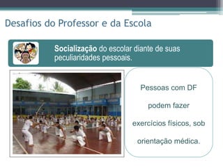 Socialização do escolar diante de suas
peculiaridades pessoais.
Socialização do escolar diante de suas
peculiaridades pessoais.
Participação ativa no tratamento, através de
contato estreito com o hospital.
Disseminação de conhecimentos sobre a
doença genética mais prevalente do Brasil.
Desafios do Professor e da Escola
Pessoas com DF
podem fazer
exercícios físicos, sob
orientação médica.
 