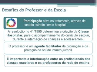 Participação ativa no tratamento, através de
contato estreito com o hospital.
Socialização do escolar diante de suas
peculiaridades pessoais.
Participação ativa no tratamento, através de
contato estreito com o hospital.
Disseminação de conhecimentos sobre a
doença genética mais prevalente do Brasil.
Desafios do Professor e da Escola
A resolução no 41/1995 determinou a criação da Classe
Hospitalar, para o acompanhamento do currículo escolar,
durante a internação de crianças e adolescentes.
É importante a interlocução entre os profissionais das
classes escolares e os professores da rede de ensino.
O professor é um agente facilitador da promoção e da
proteção da saúde infanto-juvenil.
 