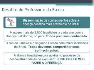 Disseminação de conhecimentos sobre a
doença genética mais prevalente do Brasil.
Socialização do escolar diante de suas
peculiaridades pessoais.
Participação ativa no tratamento, através de
contato estreito com o hospital.
Disseminação de conhecimentos sobre a
doença genética mais prevalente do Brasil.
Desafios do Professor e da Escola
Nascem mais de 3.000 brasileiros a cada ano com a
Doença Falciforme, no país. Todos precisam conhecê-la.
A aliança hospital-escola auxilia no processo de
desconstruir “ideias de exclusão”. JUNTOS PODEMOS
FAZER A DIFERENÇA!
O Rio de Janeiro é o segundo Estado com maior incidência
do Brasil. Todos devemos compartilhar seus
conhecimentos.
 