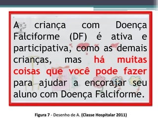 A criança com Doença
Falciforme (DF) é ativa e
participativa, como as demais
crianças, mas há muitas
coisas que você pode fazer
para ajudar a encorajar seu
aluno com Doença Falciforme.
 