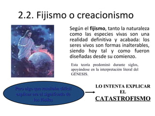 2.2. Fijismo o creacionismo Según el  fijismo , tanto la naturaleza como las especies vivas son una realidad definitiva y acabada: los seres vivos son formas inalterables, siendo hoy tal y como fueron diseñadas desde su comienzo.  Esta teoría predominó durante siglos, apoyándose en la interpretación literal del GÉNESIS. LO INTENTA EXPLICAR EL  CATASTROFISMO Pero algo que resultaba difícil explicar era el significado de los fósiles 