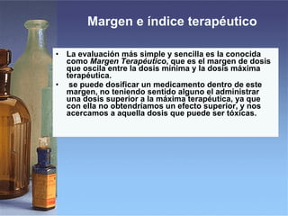 Margen e índice terapéutico  La evaluación más simple y sencilla es la conocida como  Margen Terapéutico , que es el margen de dosis que oscila entre la dosis mínima y la dosis máxima terapéutica. se puede dosificar un medicamento dentro de este margen, no teniendo sentido alguno el administrar una dosis superior a la máxima terapéutica, ya que con ella no obtendríamos un efecto superior, y nos acercamos a aquella dosis que puede ser tóxicas. 