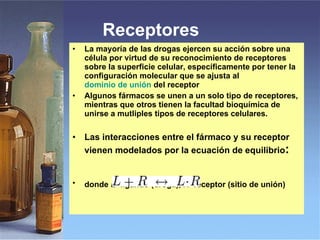 Receptores  La mayoría de las drogas ejercen su acción sobre una célula por virtud de su reconocimiento de receptores sobre la superficie celular, específicamente por tener la configuración molecular que se ajusta al  dominio de unión  del receptor   Algunos fármacos se unen a un solo tipo de receptores, mientras que otros tienen la facultad bioquímica de unirse a mutliples tipos de receptores celulares. Las interacciones entre el fármaco y su receptor vienen modelados por la ecuación de equilibrio : donde  L =ligando (droga),  R =receptor (sitio de unión)   
