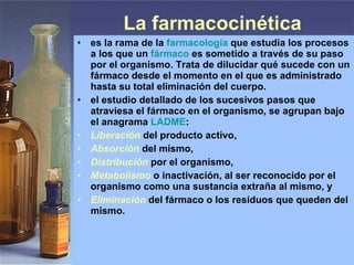 La farmacocinética es la rama de la  farmacología  que estudia los procesos a los que un  fármaco  es sometido a través de su paso por el organismo. Trata de dilucidar qué sucede con un fármaco desde el momento en el que es administrado hasta su total eliminación del cuerpo. el estudio detallado de los sucesivos pasos que atraviesa el fármaco en el organismo, se agrupan bajo el anagrama  LADME : Liberación  del producto activo,  Absorción   del mismo,  Distribución   por el organismo,  Metabolismo  o inactivación, al ser reconocido por el organismo como una sustancia extraña al mismo, y  Eliminación  del fármaco o los residuos que queden del mismo.  