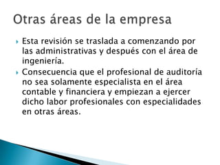    Esta revisión se traslada a comenzando por
    las administrativas y después con el área de
    ingeniería.
   Consecuencia que el profesional de auditoría
    no sea solamente especialista en el área
    contable y financiera y empiezan a ejercer
    dicho labor profesionales con especialidades
    en otras áreas.
 