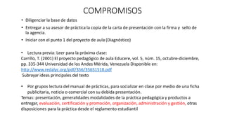 COMPROMISOS
• Diligenciar la base de datos
• Entregar a su asesor de práctica la copia de la carta de presentación con la firma y sello de
la agencia.
• Iniciar con el punto 1 del proyecto de aula (Diagnóstico)
• Lectura previa: Leer para la próxima clase:
Carrillo, T. (2001) El proyecto pedagógico de aula Educere, vol. 5, núm. 15, octubre-diciembre,
pp. 335-344 Universidad de los Andes Mérida, Venezuela Disponible en:
http://www.redalyc.org/pdf/356/35651518.pdf
Subrayar ideas principales del texto
• Por grupos lectura del manual de prácticas, para socializar en clase por medio de una ficha
publicitaria, noticia o comercial con su debida presentación.
Temas: presentación, generalidades modalidades de la práctica pedagógica y productos a
entregar, evaluación, certificación y promoción, organización, administración y gestión, otras
disposiciones para la práctica desde el reglamento estudiantil
 
