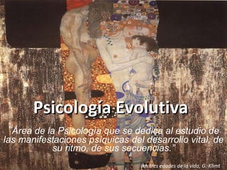 Psicología Evolutiva “ Área de la Psicología que se dedica al estudio de las manifestaciones psíquicas del desarrollo vital, de su ritmo, de sus secuencias.”   Las tres edades de la vida, G. Klimt 