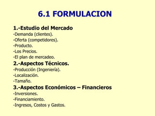 6.1 FORMULACION 1.-Estudio del Mercado -Demanda (clientes). -Oferta (competidores). -Producto. -Los Precios. -El plan de mercadeo. 2.-Aspectos Técnicos. -Producción (Ingeniería). -Localización. -Tamaño. 3.-Aspectos Económicos – Financieros -Inversiones. -Financiamiento. -Ingresos, Costos y Gastos. 