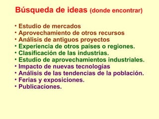 Búsqueda de ideas  (donde encontrar) Estudio de mercados Aprovechamiento de otros recursos Análisis de antiguos proyectos Experiencia de otros países o regiones. Clasificación de las industrias. Estudio de aprovechamientos industriales. Impacto de nuevas tecnologías Análisis de las tendencias de la población. Ferias y exposiciones. Publicaciones. 
