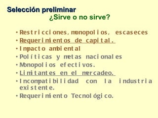 Selección preliminar ¿Sirve o no sirve? Restricciones,monopolios, escaseces Requerimientos de capital. Impacto ambiental Políticas y metas nacionales Monopolios efectivos. Limitantes en el mercadeo. Incompatibilidad con la industria existente. Requerimiento Tecnológico. 