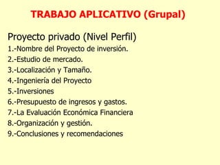 TRABAJO APLICATIVO (Grupal) Proyecto privado  (Nivel Perfil) 1.-Nombre del Proyecto de inversión. 2.- Estudio de mercado. 3.- Localización y Tamaño. 4.- Ingeniería del Proyecto 5.- Inversiones 6.- Presupuesto de ingresos y gastos. 7.-La Evaluación  Económica Financiera 8 .-Organización y gestión. 9 .-Conclusiones y recomendaciones 