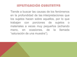 INVESTIGACIÓN CUALITATIVA
Tiende a buscar las causas de los fenómenos
en la profundidad de las interpretaciones que
los sujetos hacen sobre aquellos, por lo que
trabajan con porciones de sujetos o
materiales a veces muy pequeños (echando
mano, en ocasiones, de la llamada
“saturación de una muestra”).
 