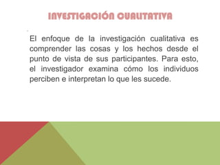 INVESTIGACIÓN CUALITATIVA
.
El enfoque de la investigación cualitativa es
comprender las cosas y los hechos desde el
punto de vista de sus participantes. Para esto,
el investigador examina cómo los individuos
perciben e interpretan lo que les sucede.
 