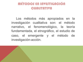 MÉTODOS EN INVESTIGACIÓN
CUALITATIVA
Los métodos más apropiados en la
investigación cualitativa son: el método
narrativo, el fenomenológico, la teoría
fundamentada, el etnográfico, el estudio de
caso, el emergente y el método de
investigación-acción.
 
