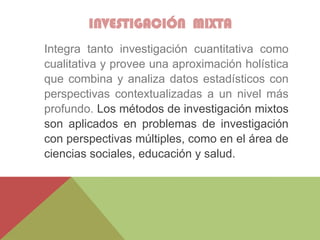 INVESTIGACIÓN MIXTA
Integra tanto investigación cuantitativa como
cualitativa y provee una aproximación holística
que combina y analiza datos estadísticos con
perspectivas contextualizadas a un nivel más
profundo. Los métodos de investigación mixtos
son aplicados en problemas de investigación
con perspectivas múltiples, como en el área de
ciencias sociales, educación y salud.
 