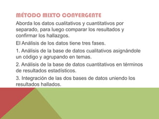 MÉTODO MIXTO CONVERGENTE
Aborda los datos cualitativos y cuantitativos por
separado, para luego comparar los resultados y
confirmar los hallazgos.
El Análisis de los datos tiene tres fases.
1. Análisis de la base de datos cualitativos asignándole
un código y agrupando en temas.
2. Análisis de la base de datos cuantitativos en términos
de resultados estadísticos.
3. Integración de las dos bases de datos uniendo los
resultados hallados.
 