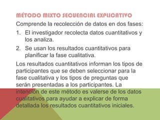 MÉTODO MIXTO SECUENCIAL EXPLICATIVO
Comprende la recolección de datos en dos fases:
1. El investigador recolecta datos cuantitativos y
los analiza.
2. Se usan los resultados cuantitativos para
planificar la fase cualitativa.
Los resultados cuantitativos informan los tipos de
participantes que se deben seleccionar para la
fase cualitativa y los tipos de preguntas que
serán presentadas a los participantes. La
intención de este método es valerse de los datos
cualitativos para ayudar a explicar de forma
detallada los resultados cuantitativos iniciales.
 