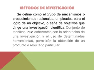 MÉTODOS DE INVESTIGACIÓN
Se define como el grupo de mecanismos o
procedimientos racionales, empleados para el
logro de un objetivo, o serie de objetivos que
dirige una investigación científica. Conjunto de
técnicas. que coherentes con la orientación de
una investigación y el uso de determinadas
herramientas, permitirán la obtención de un
producto o resultado particular.
 