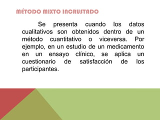 MÉTODO MIXTO INCRUSTADO
Se presenta cuando los datos
cualitativos son obtenidos dentro de un
método cuantitativo o viceversa. Por
ejemplo, en un estudio de un medicamento
en un ensayo clínico, se aplica un
cuestionario de satisfacción de los
participantes.
 