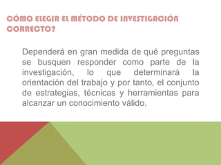 CÓMO ELEGIR EL MÉTODO DE INVESTIGACIÓN
CORRECTO?
Dependerá en gran medida de qué preguntas
se busquen responder como parte de la
investigación, lo que determinará la
orientación del trabajo y por tanto, el conjunto
de estrategias, técnicas y herramientas para
alcanzar un conocimiento válido.
 