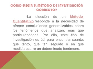 CÓMO ELEGIR EL MÉTODO DE INVESTIGACIÓN
CORRECTO?
La elección de un Método
Cuantitativo responde a la necesidad de
ofrecer conclusiones generalizables sobre
los fenómenos que analizan, más que
particularidades. Por ello, este tipo de
investigación es útil para encontrar cuánto,
qué tanto, qué tan seguido o en qué
medida ocurre un determinado fenómeno.
 