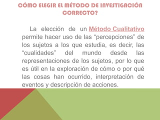 CÓMO ELEGIR EL MÉTODO DE INVESTIGACIÓN
CORRECTO?
La elección de un Método Cualitativo
permite hacer uso de las “percepciones” de
los sujetos a los que estudia, es decir, las
“cualidades” del mundo desde las
representaciones de los sujetos, por lo que
es útil en la exploración de cómo o por qué
las cosas han ocurrido, interpretación de
eventos y descripción de acciones.
 