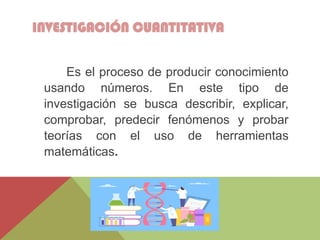 INVESTIGACIÓN CUANTITATIVA
Es el proceso de producir conocimiento
usando números. En este tipo de
investigación se busca describir, explicar,
comprobar, predecir fenómenos y probar
teorías con el uso de herramientas
matemáticas.
 