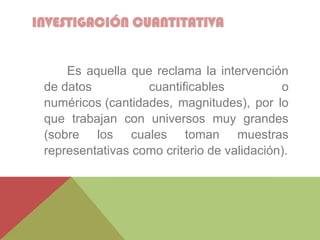 INVESTIGACIÓN CUANTITATIVA
Es aquella que reclama la intervención
de datos cuantificables o
numéricos (cantidades, magnitudes), por lo
que trabajan con universos muy grandes
(sobre los cuales toman muestras
representativas como criterio de validación).
 