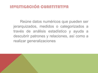 INVESTIGACIÓN CUANTITATIVA
Reúne datos numéricos que pueden ser
jerarquizados, medidos o categorizados a
través de análisis estadístico y ayuda a
descubrir patrones y relaciones, así como a
realizar generalizaciones
 