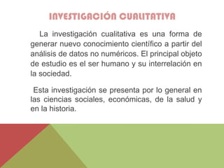INVESTIGACIÓN CUALITATIVA
La investigación cualitativa es una forma de
generar nuevo conocimiento científico a partir del
análisis de datos no numéricos. El principal objeto
de estudio es el ser humano y su interrelación en
la sociedad.
Esta investigación se presenta por lo general en
las ciencias sociales, económicas, de la salud y
en la historia.
 