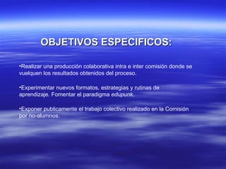 OBJETIVOS ESPECIFICOS: Realizar una producción colaborativa intra e inter comisión donde se vuelquen los resultados obtenidos del proceso. Experimentar nuevos formatos, estrategias y rutinas de aprendizaje. Fomentar el paradigma  edupunk . Exponer publicamente el trabajo colectivo realizado en la Comisión por no-alumnos. 