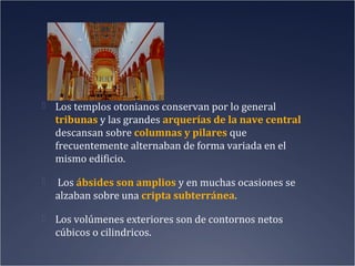  Los templos otonianos conservan por lo general

tribunas y las grandes arquerías de la nave central
descansan sobre columnas y pilares que
frecuentemente alternaban de forma variada en el
mismo edificio.


Los ábsides son amplios y en muchas ocasiones se
alzaban sobre una cripta subterránea.

 Los volúmenes exteriores son de contornos netos

cúbicos o cilindricos.

 