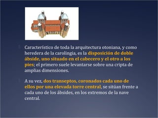  Característico de toda la arquitectura otoniana, y como

heredera de la carolingia, es la disposición de doble
ábside, uno situado en el cabecero y el otro a los
pies; el primero suele levantarse sobre una cripta de
amplias dimensiones.
 A su vez, dos transeptos, coronados cada uno de

ellos por una elevada torre central, se sitúan frente a
cada uno de los ábsides, en los extremos de la nave
central.

 