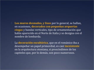 Los muros desnudos, y lisos por lo general, se hallan,

en ocasiones, decorados con pequeñas arquerías
ciegas y bandas verticales, tipo de ornamentación que
había aparecido en el Norte de Italia y se designa con el
nombre de lombarda.
 La decoración escultórica, que en el románico iba a

desempeñar un papel primordial, es casi inexistente
en la arquitectura otoniana, si prescindimos de los
capiteles que, por lo demás, son poco numerosos.

 