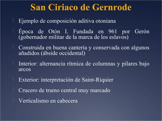 San Ciriaco de Gernrode
 Ejemplo de composición aditiva otoniana
 Época de Otón I. Fundada en 961 por Gerón

(gobernador militar de la marca de los eslavos)

 Construida en buena cantería y conservada con algunos

añadidos (ábside occidental)

 Interior: alternancia rítmica de columnas y pilares bajo

arcos

 Exterior: interpretación de Saint-Riquier
 Crucero de tramo central muy marcado
 Verticalismo en cabecera

 