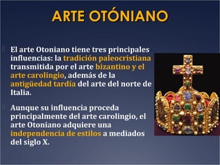 ARTE OTÓNIANO
 El arte Otoniano tiene tres principales

influencias: la tradición paleocristiana
transmitida por el arte bizantino y el
arte carolingio, además de la
antigüedad tardía del arte del norte de
Italia.

 Aunque su influencia proceda

principalmente del arte carolingio, el
arte Otoniano adquiere una
independencia de estilos a mediados
del siglo X.

 