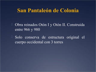 San Pantaleón de Colonia
 Obra reinados Otón I y Otón II. Construida

entre 966 y 980
 Solo conserva de estructura original el

cuerpo occidental con 3 torres

 