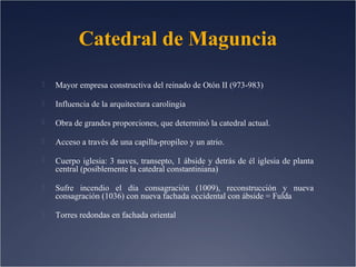 Catedral de Maguncia


Mayor empresa constructiva del reinado de Otón II (973-983)



Influencia de la arquitectura carolingia



Obra de grandes proporciones, que determinó la catedral actual.



Acceso a través de una capilla-propileo y un atrio.



Cuerpo iglesia: 3 naves, transepto, 1 ábside y detrás de él iglesia de planta
central (posiblemente la catedral constantiniana)



Sufre incendio el día consagración (1009), reconstrucción y nueva
consagración (1036) con nueva fachada occidental con ábside = Fulda



Torres redondas en fachada oriental

 
