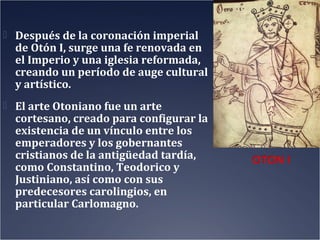  Después de la coronación imperial

de Otón I, surge una fe renovada en
el Imperio y una iglesia reformada,
creando un período de auge cultural
y artístico.

 El arte Otoniano fue un arte

cortesano, creado para configurar la
existencia de un vínculo entre los
emperadores y los gobernantes
cristianos de la antigüedad tardía,
como Constantino, Teodorico y
Justiniano, así como con sus
predecesores carolingios, en
particular Carlomagno.

 