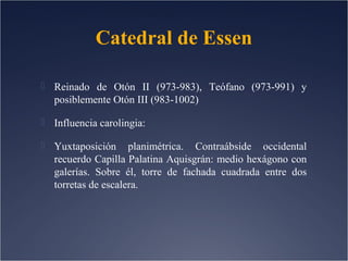 Catedral de Essen
 Reinado de Otón II (973-983), Teófano (973-991) y

posiblemente Otón III (983-1002)
 Influencia carolingia:
 Yuxtaposición

planimétrica. Contraábside occidental
recuerdo Capilla Palatina Aquisgrán: medio hexágono con
galerías. Sobre él, torre de fachada cuadrada entre dos
torretas de escalera.

 