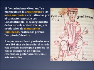  El "renacimiento Otoniano" se

manifestó en la arquitectura y las
artes suntuarias, revitalizadas por
el contacto renovado con
Constantinopla, el resurgimiento
de las escuelas catedralicias, y la
producción de manuscritos
iluminados, realizados por los
“scriptoria” de élite.
 Aunque este estilo en particular solo

tuvo 100 años de duración, el arte de
este periodo marco gran parte de los
estilos posteriores de Europa,
enlazándose posteriormente con el
arte románico.

 