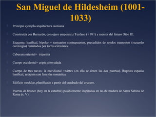 San Miguel de Hildesheim (10011033)


Principal ejemplo arquitectura otoniana



Construida por Bernardo, consejero emperatriz Teofano (+ 991) y mentor del futuro Otón III.



Esquema: basilical, bipolar = santuarios contrapuestos, precedidos de sendos transeptos (recuerdo
carolingio) rematados por torres circulares.



Cabecera oriental= tripartita



Cuerpo occidental= cripta abovedada



Cuerpo de tres naves: la meridional =nártex (en ella se abren las dos puertas). Ruptura espacio
basilical, relación con función monástica.



Edificio modular, planificado a partir del cuadrado del crucero.



Puertas de bronce (hoy en la catedral) posiblemente inspiradas en las de madera de Santa Sabina de
Roma (s. V)

 