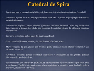 Catedral de Spira


Construida bajo la nueva dinastía Sálica o de Franconia, iniciada durante reinado de Conrado II.



Construida a partir de 1030, prolongación obras hasta 1061. Por ello, mejor ejemplo de románico
germánico temprano.



Construcción original: 3 naves, transepto y profundo coro entre dos torres. Cripta muy desarrollada
bajo transepto y ábside, abovedada, con columnas de capiteles cúbicos de influencia bizantina,
muy macizas.



Las torres se repiten a ambos lados del macizo occidental.



Nave central cubierta con madera y las laterales con bóveda de arista.



Muro occidental de gran grosor, con profundo portal abocinado hacia interior y exterior, y dos
escaleras de caracol.



Aportación otoniana: pórtico occidental escalonado = precedente de las grandes portadas
historiadas del románico pleno.



Posteriormente, con Enrique IV (1082-1106): abovedamiento nave con aristas capialzadas entre
arcos fajones. También intervenciones en el muro próximas al románico pleno lombardo (galería
bajo alero, arcuaciones y lesenas)

 