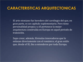 CARACTERISTICAS ARQUITECTONICAS
 El arte otoniano fue heredero del carolingio del que, en

gran parte, es un capítulo suplementario. Pero tiene
personalidad propia y a él pertenece la mejor
arquitectura construida en Europa en aquel periodo de
transición.
 Supo crear, además, fórmulas innovadoras que lo

enlazan directamente con el románico, el gran estilo
que, desde el XI, iba a extenderse por toda Europa.

 