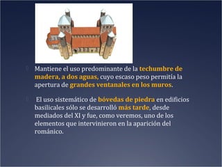  Mantiene el uso predominante de la techumbre de

madera, a dos aguas, cuyo escaso peso permitía la
apertura de grandes ventanales en los muros.


El uso sistemático de bóvedas de piedra en edificios
basilicales sólo se desarrolló más tarde, desde
mediados del XI y fue, como veremos, uno de los
elementos que intervinieron en la aparición del
románico.

 