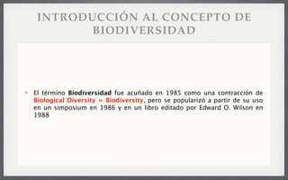 INTRODUCCIÓN AL CONCEPTO DE
BIODIVERSIDAD
El término Biodiversidad fue acuñado en 1985 como una contracción de
Biological Diversity = Biodiversity, pero se popularizó a partir de su uso
en un simposium en 1986 y en un libro editado por Edward O. Wilson en
1988
 