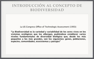 INTRODUCCIÓN AL CONCEPTO DE
BIODIVERSIDAD
La US Congress Office of Technologic Assessment (1993):
“La Biodiversidad es la variedad y variabilidad de los seres vivos en los
sistemas ecológicos que los albergan, pudiéndose establecer varios
niveles fundamentales de diversidad biológica que, desde los más
pequeños a los más grandes, son los siguientes: genes, poblaciones,
especies, comunidades, ecosistemas y paisajes”
 