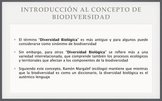 INTRODUCCIÓN AL CONCEPTO DE
BIODIVERSIDAD
El término “Diversidad Biológica” es más antiguo y para algunos puede
considerarse como sinónimo de biodiversidad
Sin embargo, para otros “Diversidad Biológica” se reﬁere más a una
variedad interrelacionada, que comprende también los procesos ecológicos
y territoriales que afectan a los componentes de la biodiversidad
Siguiendo este concepto, Ramón Margalef (ecólogo) mantiene que mientras
que la biodiversidad es como un diccionario, la diversidad biológica es el
auténtico lenguaje
 