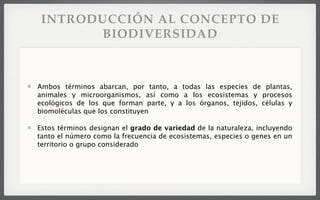 INTRODUCCIÓN AL CONCEPTO DE
BIODIVERSIDAD
Ambos términos abarcan, por tanto, a todas las especies de plantas,
animales y microorganismos, así como a los ecosistemas y procesos
ecológicos de los que forman parte, y a los órganos, tejidos, células y
biomoléculas que los constituyen
Estos términos designan el grado de variedad de la naturaleza, incluyendo
tanto el número como la frecuencia de ecosistemas, especies o genes en un
territorio o grupo considerado
 