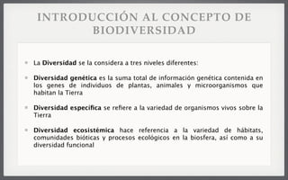 INTRODUCCIÓN AL CONCEPTO DE
BIODIVERSIDAD
La Diversidad se la considera a tres niveles diferentes:
Diversidad genética es la suma total de información genética contenida en
los genes de individuos de plantas, animales y microorganismos que
habitan la Tierra
Diversidad especíﬁca se reﬁere a la variedad de organismos vivos sobre la
Tierra
Diversidad ecosistémica hace referencia a la variedad de hábitats,
comunidades bióticas y procesos ecológicos en la biosfera, así como a su
diversidad funcional
 